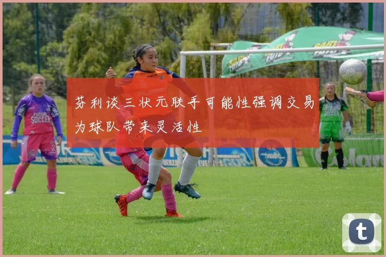 芬利谈三状元联手可能性强调交易为球队带来灵活性