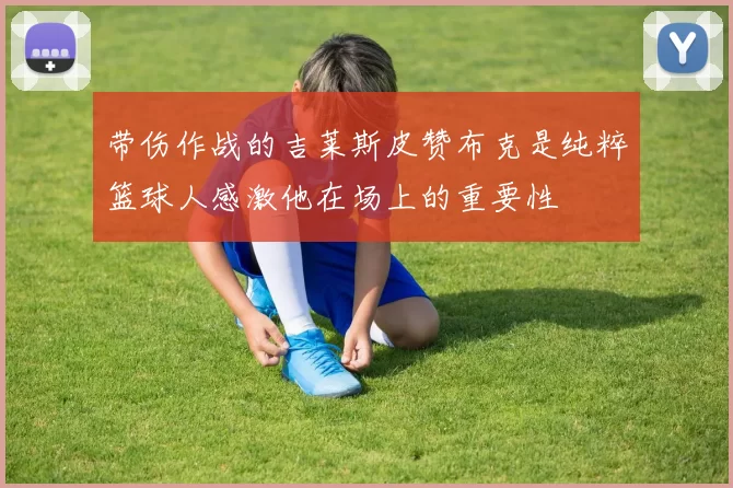 带伤作战的吉莱斯皮赞布克是纯粹篮球人感激他在场上的重要性