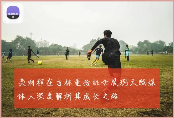 栾利程在吉林重拾机会展现天赋媒体人深度解析其成长之路