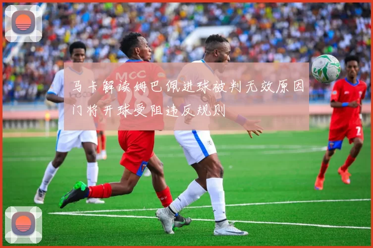 马卡解读姆巴佩进球被判无效原因门将开球受阻违反规则